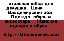 стильная юбка для деаушки › Цена ­ 700 - Владимирская обл. Одежда, обувь и аксессуары » Женская одежда и обувь   
